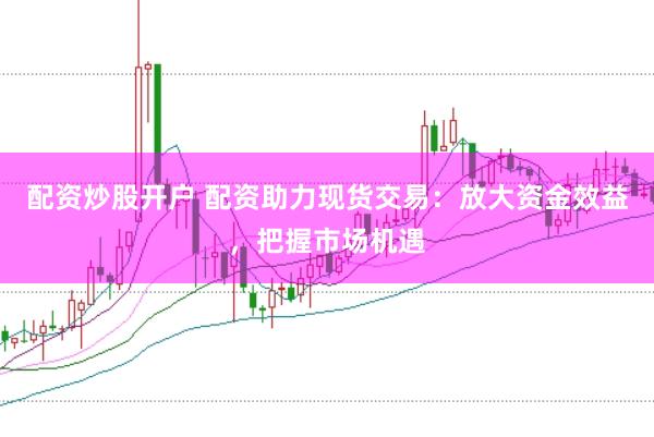 配资炒股开户 配资助力现货交易：放大资金效益，把握市场机遇