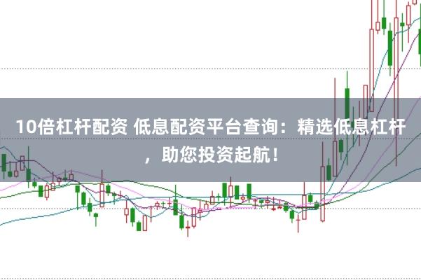 10倍杠杆配资 低息配资平台查询：精选低息杠杆，助您投资起航！