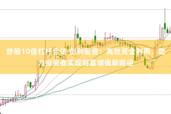 炒股10倍杠杆合法 创利配资：高效资金利用，助力投资者实现财富增值新路径