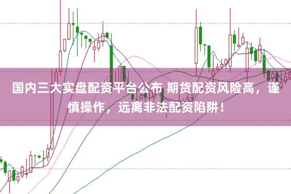 国内三大实盘配资平台公布 期货配资风险高，谨慎操作，远离非法配资陷阱！