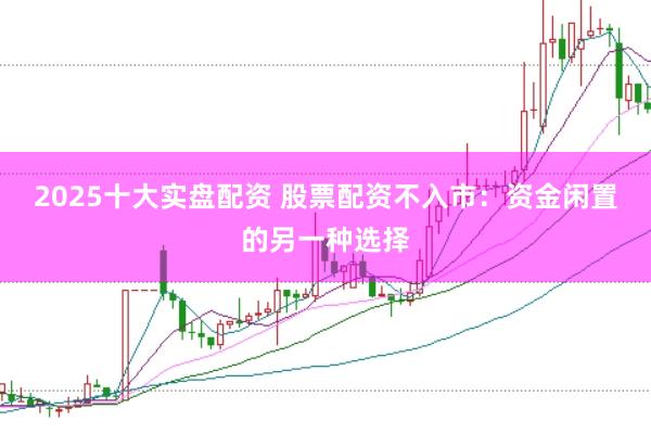 2025十大实盘配资 股票配资不入市：资金闲置的另一种选择