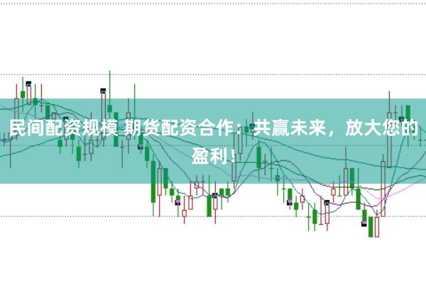 民间配资规模 期货配资合作：共赢未来，放大您的盈利！