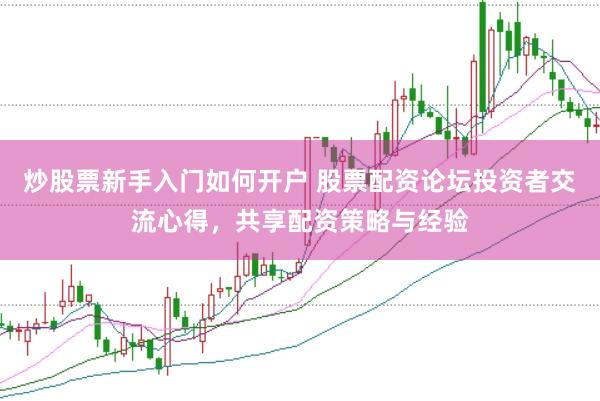 炒股票新手入门如何开户 股票配资论坛投资者交流心得，共享配资策略与经验
