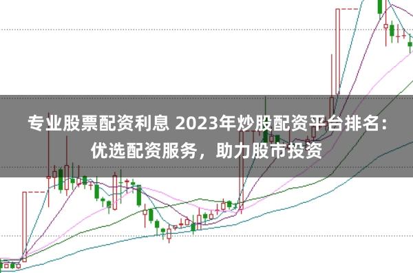 专业股票配资利息 2023年炒股配资平台排名：优选配资服务，助力股市投资