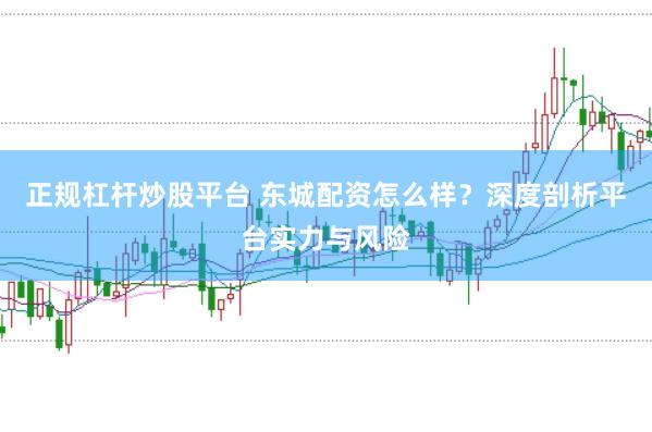 正规杠杆炒股平台 东城配资怎么样？深度剖析平台实力与风险