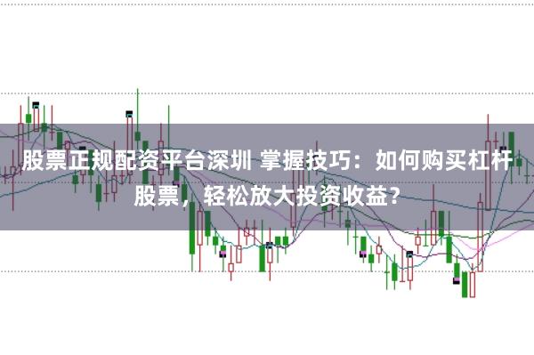 股票正规配资平台深圳 掌握技巧：如何购买杠杆股票，轻松放大投资收益？