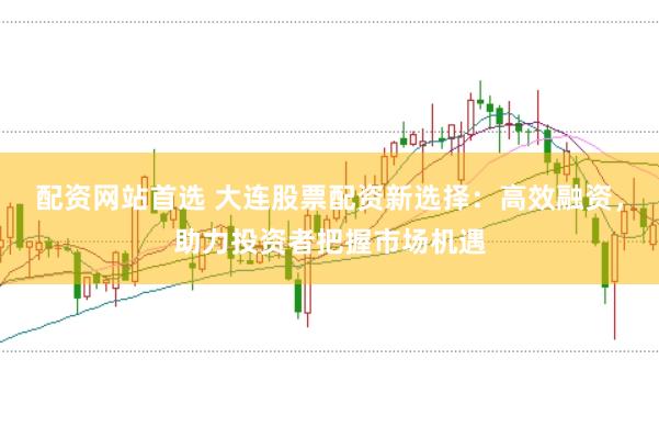 配资网站首选 大连股票配资新选择：高效融资，助力投资者把握市场机遇