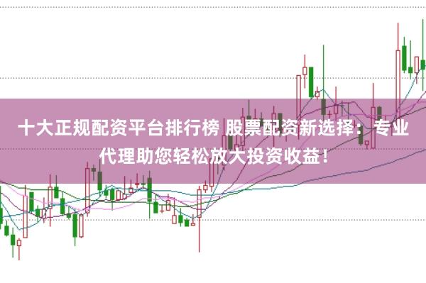 十大正规配资平台排行榜 股票配资新选择：专业代理助您轻松放大投资收益！