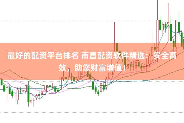最好的配资平台排名 南昌配资软件精选：安全高效，助您财富增值！