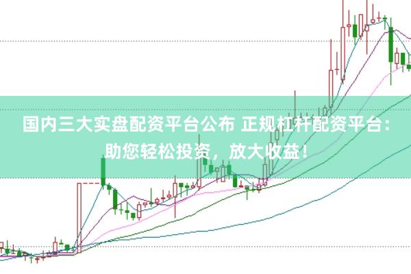 国内三大实盘配资平台公布 正规杠杆配资平台：助您轻松投资，放大收益！