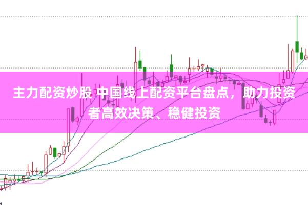 主力配资炒股 中国线上配资平台盘点,助力投资者高效决策、稳健投资