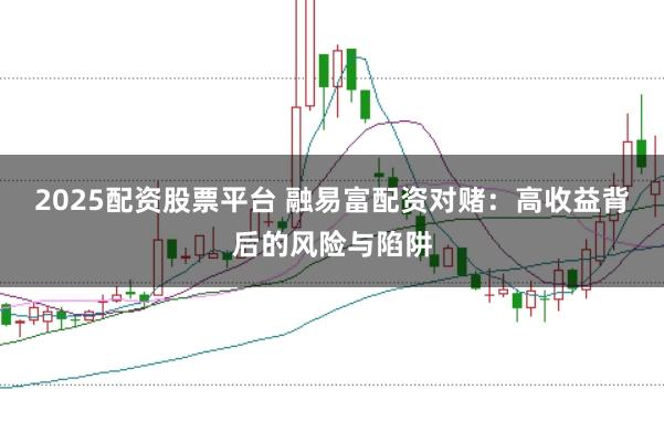 2025配资股票平台 融易富配资对赌：高收益背后的风险与陷阱