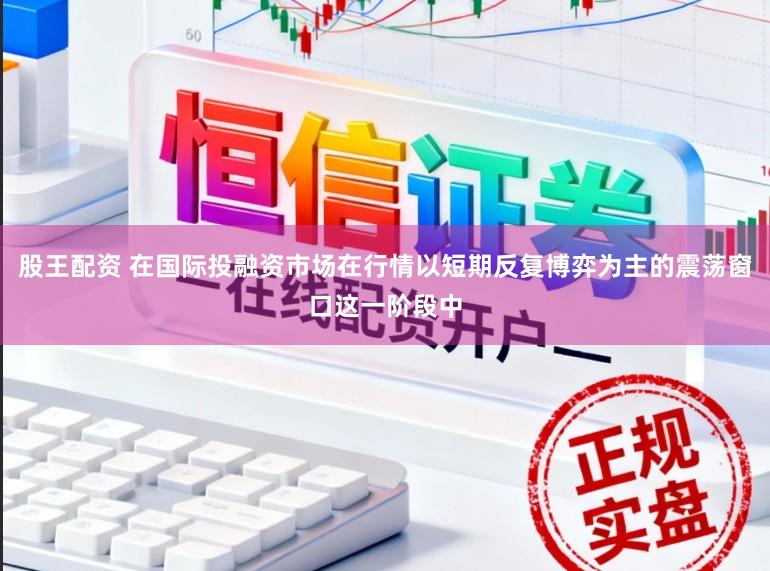 股王配资 在国际投融资市场在行情以短期反复博弈为主的震荡窗口这一阶段中