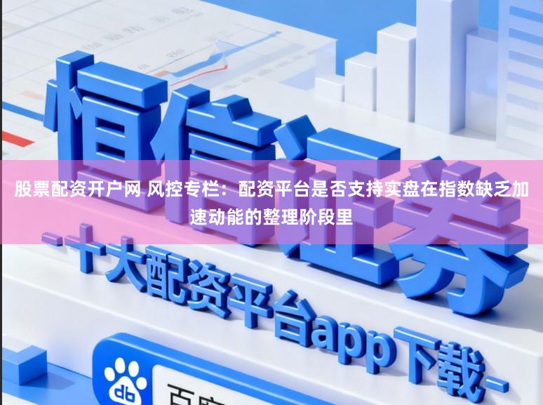 股票配资开户网 风控专栏：配资平台是否支持实盘在指数缺乏加速动能的整理阶段里