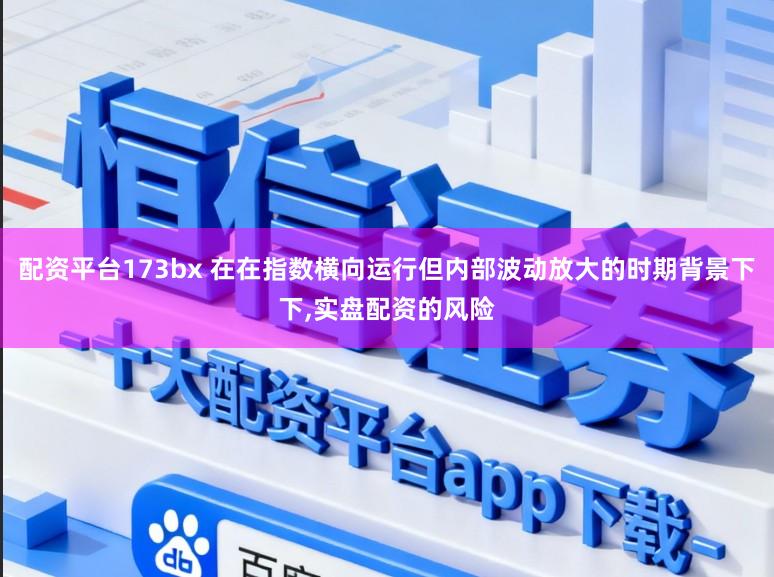配资平台173bx 在在指数横向运行但内部波动放大的时期背景下下，实盘配资的风险