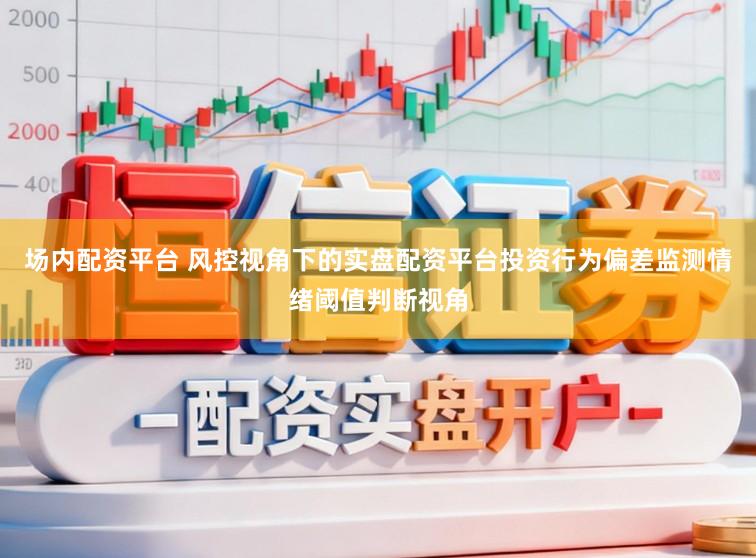 场内配资平台 风控视角下的实盘配资平台投资行为偏差监测情绪阈值判断视角