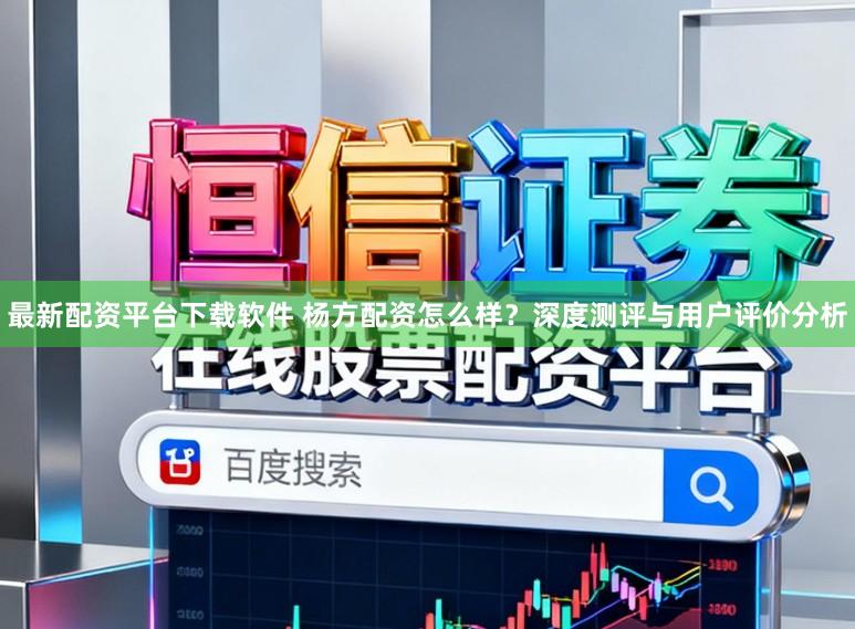 最新配资平台下载软件 杨方配资怎么样？深度测评与用户评价分析